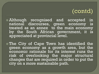  Although recognised and accepted in
national discourses, green economy is
treated as an annex to the main economy
by the South African government, it is
appreciated at provincial level.
 The City of Cape Town has identified the
green economy as a growth area, but the
economic rationale for its interest runs the
risk of overlooking the major structural
changes that are required in order to put the
city on a more sustainable path.
 