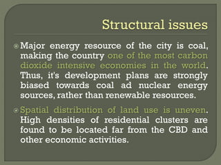  Major energy resource of the city is coal,
making the country one of the most carbon
dioxide intensive economies in the world.
Thus, it's development plans are strongly
biased towards coal ad nuclear energy
sources, rather than renewable resources.
 Spatial distribution of land use is uneven.
High densities of residential clusters are
found to be located far from the CBD and
other economic activities.
 