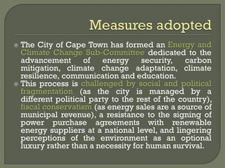  The City of Cape Town has formed an Energy and
Climate Change Sub-Committee dedicated to the
advancement of energy security, carbon
mitigation, climate change adaptation, climate
resilience, communication and education.
 This process is challenged by social and political
fragmentation (as the city is managed by a
different political party to the rest of the country),
fiscal conservatism (as energy sales are a source of
municipal revenue), a resistance to the signing of
power purchase agreements with renewable
energy suppliers at a national level, and lingering
perceptions of the environment as an optional
luxury rather than a necessity for human survival.
 