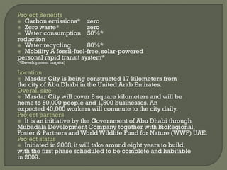 Project Benefits
 Carbon emissions* zero
 Zero waste* zero
 Water consumption 50%*
reduction
 Water recycling 80%*
 Mobility A fossil-fuel-free, solar-powered
personal rapid transit system*
(*Development targets)
Location
 Masdar City is being constructed 17 kilometers from
the city of Abu Dhabi in the United Arab Emirates.
Overall size
 Masdar City will cover 6 square kilometers and will be
home to 50,000 people and 1,500 businesses. An
expected 40,000 workers will commute to the city daily.
Project partners
 It is an initiative by the Government of Abu Dhabi through
Mubadala Development Company together with BioRegional,
Foster & Partners and World Wildlife Fund for Nature (WWF) UAE.
Project status
 Initiated in 2008, it will take around eight years to build,
with the first phase scheduled to be complete and habitable
in 2009.
 