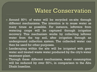  Around 80% of water will be recycled on-site through
different mechanisms. The intention is to reuse water as
many times as possible. For instance, leftovers from
watering crops will be captured through irrigation
recovery. This mechanism works by collecting leftover
water from the top soil, after irrigation through an
underground collection system. The collected water can
then be used for other purposes.
 Landscaping within the site will be irrigated with grey
water and treated waste water produced by the city’s water
treatment plant.
 Through these different mechanisms, water consumption
will be reduced by over 50%, in comparison to the Abu
Dhabi baseline.
 