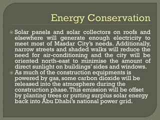  Solar panels and solar collectors on roofs and
elsewhere will generate enough electricity to
meet most of Masdar City’s needs. Additionally,
narrow streets and shaded walks will reduce the
need for air-conditioning and the city will be
oriented north-east to minimise the amount of
direct sunlight on buildings’ sides and windows.
 As much of the construction equipments is
powered by gas, some carbon dioxide will be
released into the atmosphere during the
construction phase.This emission will be offset
by planting trees or putting surplus solar energy
back into Abu Dhabi’s national power grid.
 