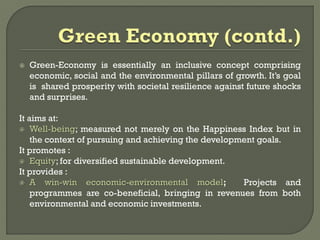  Green-Economy is essentially an inclusive concept comprising
economic, social and the environmental pillars of growth. It’s goal
is shared prosperity with societal resilience against future shocks
and surprises.
It aims at:
 Well-being; measured not merely on the Happiness Index but in
the context of pursuing and achieving the development goals.
It promotes :
 Equity; for diversified sustainable development.
It provides :
 A win-win economic-environmental model; Projects and
programmes are co-beneficial, bringing in revenues from both
environmental and economic investments.
 