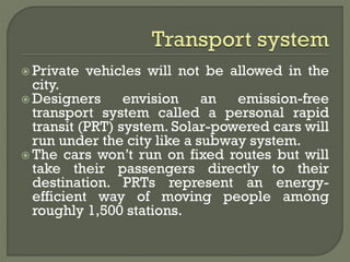  Private vehicles will not be allowed in the
city.
 Designers envision an emission-free
transport system called a personal rapid
transit (PRT) system. Solar-powered cars will
run under the city like a subway system.
 The cars won’t run on fixed routes but will
take their passengers directly to their
destination. PRTs represent an energy-
efficient way of moving people among
roughly 1,500 stations.
 
