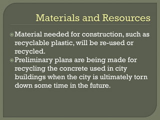 Material needed for construction, such as
recyclable plastic, will be re-used or
recycled.
Preliminary plans are being made for
recycling the concrete used in city
buildings when the city is ultimately torn
down some time in the future.
 