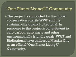 The project is supported by the global
conservation charity WWF and the
sustainability group BioRegional. In
response to the project’s commitment to
zero carbon, zero waste and other
environmentally friendly goals,WWF and
BioRegional have endorsed Masdar City
as an official ’One Planet Living®’
Community.
 