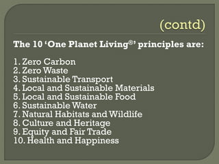 The 10 ‘One Planet Living®’ principles are:
1. Zero Carbon
2. Zero Waste
3. Sustainable Transport
4. Local and Sustainable Materials
5. Local and Sustainable Food
6. Sustainable Water
7. Natural Habitats and Wildlife
8. Culture and Heritage
9. Equity and Fair Trade
10. Health and Happiness
 