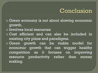  Green economy is not about slowing economic
growth.
 Involves local resources
 Cost efficient and can also be included in
existing city plans and paradigms.
 Green growth can be viable model for
economic growth that can trigger healthy
competition as it focuses on improving
resource productivity rather than money
making.
 