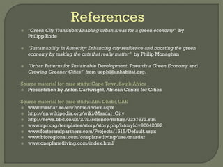  "Green City Transition: Enabling urban areas for a green economy" by
Philipp Rode
 "Sustainability in Austerity: Enhancing city resilience and boosting the green
economy by making the cuts that really matter" by Philip Monaghan
 "Urban Patterns for Sustainable Development: Towards a Green Economy and
Growing Greener Cities" from uepb@unhabitat.org.
Source material for case study: Cape Town, South Africa
 Presentation by Anton Cartwright, African Centre for Cities
Source material for case study: Abu Dhabi, UAE
 www.masdar.ae/en/home/index.aspx
 http://en.wikipedia.org/wiki/Masdar_City
 http://news.bbc.co.uk/2/hi/science/nature/7237672.stm
 www.npr.org/templates/story/story.php?storyId=90042092
 www.fosterandpartners.com/Projects/1515/Default.aspx
 www.bioregional.com/oneplanetliving/uae/masdar
 www.oneplanetliving.com/index.html
 