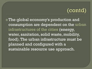The global economy's production and
consumption are dependent on the urban
infrastructures of the cities (energy,
water, sanitation, solid waste, mobility,
food).The urban infrastructure must be
planned and configured with a
sustainable resource use approach.
 
