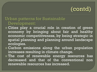 Urban patterns for Sustainable
Development:
 Cities play a crucial role in creation of green
economy by bringing about fair and healthy
economic competitiveness, by being strategic in
spatial planning and planning around landscape
ecologies.
 Carbon emissions along the urban population
increases resulting in climate change.
 The cost of renewable energy resources has
decreased and that of the conventional non
renewable resources has increased.
 