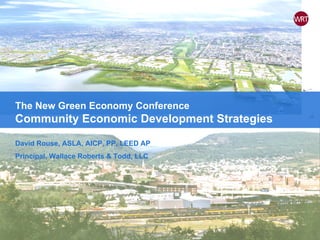 The New Green Economy Conference Community Economic Development Strategies David Rouse, ASLA, AICP, PP, LEED AP Principal, Wallace Roberts & Todd, LLC 