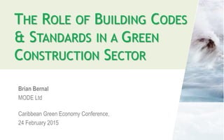 THE ROLE OF BUILDING CODES
& STANDARDS IN A GREEN
CONSTRUCTION SECTOR
Brian Bernal
MODE Ltd
Caribbean Green Economy Conference,
24 February 2015
 