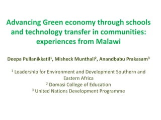 Advancing Green economy through schools
and technology transfer in communities:
experiences from Malawi
Deepa Pullanikkatil1, Misheck Munthali2, Anandbabu Prakasam3
1 Leadership for Environment and Development Southern and
Eastern Africa
2 Domasi College of Education
3 United Nations Development Programme
 