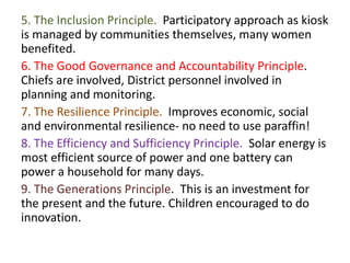 5. The Inclusion Principle. Participatory approach as kiosk
is managed by communities themselves, many women
benefited.
6. The Good Governance and Accountability Principle.
Chiefs are involved, District personnel involved in
planning and monitoring.
7. The Resilience Principle. Improves economic, social
and environmental resilience- no need to use paraffin!
8. The Efficiency and Sufficiency Principle. Solar energy is
most efficient source of power and one battery can
power a household for many days.
9. The Generations Principle. This is an investment for
the present and the future. Children encouraged to do
innovation.
 