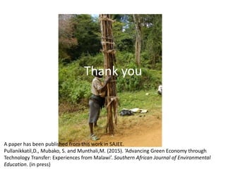 Thank you
A paper has been published from this work in SAJEE.
Pullanikkatil,D., Mubako, S. and Munthali,M. (2015). ‘Advancing Green Economy through
Technology Transfer: Experiences from Malawi’. Southern African Journal of Environmental
Education. (in press)
 