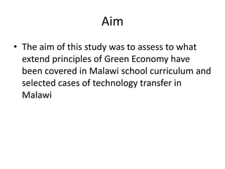 Aim
• The aim of this study was to assess to what
extend principles of Green Economy have
been covered in Malawi school curriculum and
selected cases of technology transfer in
Malawi
 