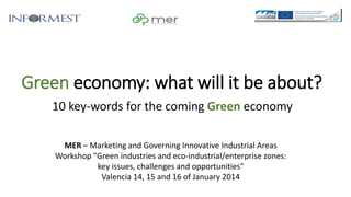Green economy: what will it be about?
10 key-words for the coming Green economy
MER – Marketing and Governing Innovative Industrial Areas
Workshop "Green industries and eco-industrial/enterprise zones:
key issues, challenges and opportunities"
Valencia 14, 15 and 16 of January 2014

 
