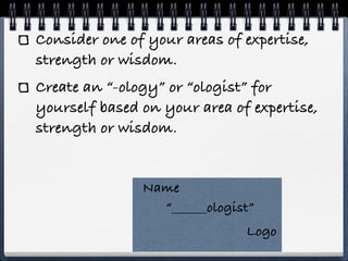 Consider one of your areas of expertise,
strength or wisdom.
Create an “-ology” or “ologist” for
yourself based on your area of expertise,
strength or wisdom.


               Name
                 “______ologist”
                              Logo
 