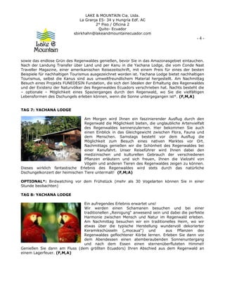 LAKE & MOUNTAIN Cia. Ltda.
La Granja E5- 34 y Hungría Edf. AC
2° Piso / Oficina 2
Quito- Ecuador
sbirkhahn@lakeandmountainecuador.com
- 4 -
sowie das endlose Grün des Regenwaldes genießen, bevor Sie in das Amazonasgebiet eintauchen.
Nach der Landung Transfer über Land und per Kanu in die Yachana Lodge, die vom Conde Nast
Traveller Magazine, einer amerikanischen Reisezeitschrift, mit einem Preis für eines der besten
Beispiele für nachhaltigen Tourismus ausgezeichnet worden ist. Yachana Lodge bietet nachhaltigen
Tourismus, selbst die Kanus sind aus umweltfreundlichem Material hergestellt. Am Nachmittag
Besuch eines Projekts FUNEDESIN Fundation, die sich den Idealen der Erhaltung des Regenwaldes
und der Existenz der Naturvölker des Regenwaldes Ecuadors verschrieben hat. Nachts besteht die
– optionale – Möglichkeit eines Spazierganges durch den Regenwald, wo Sie die vielfältigen
Lebensformen des Dschungels erleben können, wenn die Sonne untergegangen ist*. (F,M,A)
TAG 7: YACHANA LODGE
Am Morgen wird Ihnen ein faszinierender Ausflug durch den
Regenwald die Möglichkeit bieten, die unglaubliche Artenvielfalt
des Regenwaldes kennenzulernen. Hier bekommen Sie auch
einen Einblick in das Gleichgewicht zwischen Flora, Fauna und
dem Menschen. Samstags besteht vor dem Ausflug die
Möglichkeit zum Besuch eines nativen Marktes vor Ort.
Nachmittags genießen wir die Schönheit des Regenwaldes bei
einer Kanufahrt. Unser Reiseführer wird Ihnen dabei den
medizinischen und kulturellen Gebrauch der verschiedenen
Pflanzen erläutern und sich freuen, Ihnen die Vielzahl von
Vögeln und anderen Tieren des Regenwaldes zeigen zu können.
Dieses wirklich fantastische Erlebnis des Regenwaldes wird stets durch das natürliche
Dschungelkonzert der heimischen Tiere untermalt! (F,M;A)
OPTIONAL*: Birdwatching vor dem Frühstück (mehr als 30 Vogelarten können Sie in einer
Stunde beobachten)
TAG 8: YACHANA LODGE
Ein aufregendes Erlebnis erwartet uns!
Wir werden einen Schamanen besuchen und bei einer
traditionellen „Reinigung“ anwesend sein und dabei die perfekte
Harmonie zwischen Mensch und Natur im Regenwald erleben.
Am Nachmittag besuchen wir ein traditionelles Heim, wo wir
etwas über die typische Herstellung wundervoll dekorierter
Keramikschüsseln („mocaua“) und aus Pflanzen des
Regenwaldes geflochtener Körbe lernen. Erleben Sie dann vor
dem Abendessen einen atemberaubenden Sonnenuntergang
und nach dem Essen einen sternenüberfluteten Himmel!
Genießen Sie dann am Fluss (dem größten Ecuadors) Ihren Abschied aus dem Regenwald an
einem Lagerfeuer. (F,M,A)
 