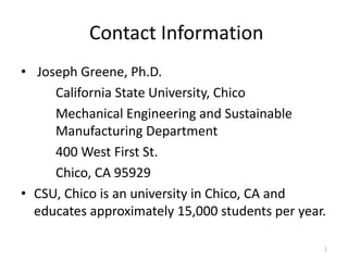 Contact Information
• Joseph Greene, Ph.D.
     California State University, Chico
     Mechanical Engineering and Sustainable
     Manufacturing Department
     400 West First St.
     Chico, CA 95929
• CSU, Chico is an university in Chico, CA and
  educates approximately 15,000 students per year.

                                                 1
 
