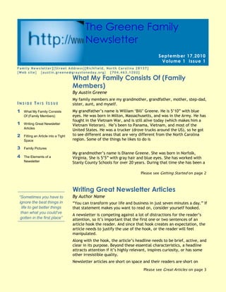 24942802525395What My Family Consists Of (Family Members)00What My Family Consists Of (Family Members)5949952281555Family Newsletter] MACROBUTTON DoFieldClick [Street Address] [Richfield, North Carolina 28137]MACROBUTTON DoFieldClick [Web site]   [austin.greene@graystoneday.org]   [704.463.1202]00Family Newsletter] MACROBUTTON DoFieldClick [Street Address] [Richfield, North Carolina 28137]MACROBUTTON DoFieldClick [Web site]   [austin.greene@graystoneday.org]   [704.463.1202]24942803086100By Austin Greene00By Austin Greene48418755880100Please see Getting Started on page 200Please see Getting Started on page 249371259201150Please see Great Articles on page 300Please see Great Articles on page 324942806680200By Author Name00By Author Name24942806377940Writing Great Newsletter Articles00Writing Great Newsletter Articles24942806917690“You can transform your life and business in just seven minutes a day.” If that statement makes you want to read on, consider yourself hooked.A newsletter is competing against a lot of distractions for the reader’s attention, so it’s important that the first one or two sentences of an article hook the reader. And since that hook creates an expectation, the article needs to justify the use of the hook, or the reader will feel manipulated.Along with the hook, the article’s headline needs to be brief, active, and clear in its purpose. Beyond these essential characteristics, a headline attracts attention if it’s highly relevant, inspires curiosity, or has some other irresistible quality.Newsletter articles are short on space and their readers are short on time, so the articles must be well-focused, aiming to make one major point. The making of this point can be achieved through two to five (or so) sub-points. These points must have, as their primary aim, the benefit of the reader, who should be able to point out this benefit. It can be new knowledge or insight, an idea about how to improve business, or better, how your business can improve them. The article should clarify, inspire, encourage, enthuse, provoke thought, satisfy—it should elicit a positive response. And the best response of all, of course, is that the reader decides that your products or services provide the solutions they need.To sum it up, grab the reader’s attention through an effective headline and hook, and then reward the reader for following through by giving them something they didn’t have before. In addition, keep the article brief and well-focused, and if appropriate, demonstrate how your products and services address the issues raised in the article. By doing so, you stand a good chance of keeping the readers you have, and of gaining new readers with every issue.00“You can transform your life and business in just seven minutes a day.” If that statement makes you want to read on, consider yourself hooked.A newsletter is competing against a lot of distractions for the reader’s attention, so it’s important that the first one or two sentences of an article hook the reader. And since that hook creates an expectation, the article needs to justify the use of the hook, or the reader will feel manipulated.Along with the hook, the article’s headline needs to be brief, active, and clear in its purpose. Beyond these essential characteristics, a headline attracts attention if it’s highly relevant, inspires curiosity, or has some other irresistible quality.Newsletter articles are short on space and their readers are short on time, so the articles must be well-focused, aiming to make one major point. The making of this point can be achieved through two to five (or so) sub-points. These points must have, as their primary aim, the benefit of the reader, who should be able to point out this benefit. It can be new knowledge or insight, an idea about how to improve business, or better, how your business can improve them. The article should clarify, inspire, encourage, enthuse, provoke thought, satisfy—it should elicit a positive response. And the best response of all, of course, is that the reader decides that your products or services provide the solutions they need.To sum it up, grab the reader’s attention through an effective headline and hook, and then reward the reader for following through by giving them something they didn’t have before. In addition, keep the article brief and well-focused, and if appropriate, demonstrate how your products and services address the issues raised in the article. By doing so, you stand a good chance of keeping the readers you have, and of gaining new readers with every issue.24942803345180My family members are my grandmother, grandfather, mother, step-dad, sister, aunt, and myself.My grandfather’s name is William ‘Bill’ Greene. He is 5’10” with blue eyes. He was born in Milton, Massachusetts, and was in the Army. He has fought in the Vietnam War, and is still alive today (which makes him a Vietnam Veteran).  He’s been to Panama, Vietnam, and most of the United States. He was a trucker (drove trucks around the US), so he got to see different areas that are very different from the North Carolina region. Some of the things he likes to do isMy grandmother’s name is Dianne Greene. She was born in Norfolk, Virginia. She is 5’5” with gray hair and blue eyes. She has worked with Stanly County Schools for over 20 years. During that time she has been a substitute teacher, bus driver, and is now a data manager. 00My family members are my grandmother, grandfather, mother, step-dad, sister, aunt, and myself.My grandfather’s name is William ‘Bill’ Greene. He is 5’10” with blue eyes. He was born in Milton, Massachusetts, and was in the Army. He has fought in the Vietnam War, and is still alive today (which makes him a Vietnam Veteran).  He’s been to Panama, Vietnam, and most of the United States. He was a trucker (drove trucks around the US), so he got to see different areas that are very different from the North Carolina region. Some of the things he likes to do isMy grandmother’s name is Dianne Greene. She was born in Norfolk, Virginia. She is 5’5” with gray hair and blue eyes. She has worked with Stanly County Schools for over 20 years. During that time she has been a substitute teacher, bus driver, and is now a data manager. 5010153365500Inside This Issue1What My Family Consists Of (Family Members)1Writing Great Newsletter Articles2Fitting an Article into a Tight Space3Family Pictures4The Elements of a Newsletter00Inside This Issue1What My Family Consists Of (Family Members)1Writing Great Newsletter Articles2Fitting an Article into a Tight Space3Family Pictures4The Elements of a Newsletter5010156520815“Sometimes you have to ignore the best things in life to get better things than what you could’ve gotten in the first place”00“Sometimes you have to ignore the best things in life to get better things than what you could’ve gotten in the first place”52419251778000September 17,2010Volume 1Issue 100September 17,2010Volume 1Issue 12933700685800The Greene Family Newsletter00The Greene Family Newsletter6032506584950071374072453500254000031496000047625016383000025298406601460005537205845175004235452379980“To catch the reader’s attention, place an interesting sentence or quote from the story here.”00“To catch the reader’s attention, place an interesting sentence or quote from the story here.”4946657405370Caption describing picture or graphic.00Caption describing picture or graphic.250571069723000051149256172200Please see Tight Space on page 400Please see Tight Space on page 425057101729740So you have space for one more article in your newsletter and one of your experts out in the field is writing the article. How can you determine how long the article should be?As in newspapers, the length of a newsletter article can be thought of in terms of how many “column inches” are available for the article. A column inch is a measure of space, namely an area on a page one column wide and one inch deep, used to measure the amount of type that would fill that space. This will vary from newsletter to newsletter depending on the font you’re using, its size, the column width, and the amount of space between lines and between paragraphs. By knowing how many words on average fit into a column inch in your newsletter, and then by measuring how many column inches are available for the article, you can tell the writer how many words their article can have. Let’s take this scenario one step at a time.Fill up at least ten inches of column with actual article text.Print out the page and use a ruler to measure how many inches of column your text takes up.Count the number of words in the text.Divide the number of words in the article by the number of inches the text takes up. For example, let’s say you have 456 words in 12 inches of column: 456 ÷ 12 = 38. That’s your magic number for how many words fit in an inch of column in your newsletter. But you’re not finished yet.Measure how many column inches you have available for the article. For example, we’ll say it’s seven inches.Multiply your magic number by the number of column inches available for the article, which in this case would be: 38 x 7 = 266. This is the maximum length that the article can be.To give yourself some room to fudge, tell the writer to write an article between 250 and 260 words. Once you get the article back and edit it, you can add or remove words here and there to get the article to the right length.Using this approach, you soon will be a pro at writing perfect-length articles and adapting existing articles to the space you have.00So you have space for one more article in your newsletter and one of your experts out in the field is writing the article. How can you determine how long the article should be?As in newspapers, the length of a newsletter article can be thought of in terms of how many “column inches” are available for the article. A column inch is a measure of space, namely an area on a page one column wide and one inch deep, used to measure the amount of type that would fill that space. This will vary from newsletter to newsletter depending on the font you’re using, its size, the column width, and the amount of space between lines and between paragraphs. By knowing how many words on average fit into a column inch in your newsletter, and then by measuring how many column inches are available for the article, you can tell the writer how many words their article can have. Let’s take this scenario one step at a time.Fill up at least ten inches of column with actual article text.Print out the page and use a ruler to measure how many inches of column your text takes up.Count the number of words in the text.Divide the number of words in the article by the number of inches the text takes up. For example, let’s say you have 456 words in 12 inches of column: 456 ÷ 12 = 38. That’s your magic number for how many words fit in an inch of column in your newsletter. But you’re not finished yet.Measure how many column inches you have available for the article. For example, we’ll say it’s seven inches.Multiply your magic number by the number of column inches available for the article, which in this case would be: 38 x 7 = 266. This is the maximum length that the article can be.To give yourself some room to fudge, tell the writer to write an article between 250 and 260 words. Once you get the article back and edit it, you can add or remove words here and there to get the article to the right length.Using this approach, you soon will be a pro at writing perfect-length articles and adapting existing articles to the space you have.25057106743700Getting Started from page 100Getting Started from page 125057101496060By Author Name00By Author Name25057101193800Fitting an Article into a Tight Space00Fitting an Article into a Tight Space2540000123190000255270044577000025527007670800004489451729740You can replace the pictures in this template with your company’s art.To do so, click where you want to insert the picture. On the Insert menu, point to Picture, and then click From File. Locate the picture you want to insert, and then click it. Next, click the arrow to the right of the Insert button, and then click either Insert to place a copy of the picture into the newsletter, Link to File to display the picture without actually inserting a copy, or Insert and Link.Since the Insert command embeds a copy, the picture is always visible, but it may greatly increase the size (in bytes) of your newsletter, depending on how large the picture is.In contrast, Link to File does not increase the size of your newsletter file, and if you make changes to the original picture, they automatically show up in the newsletter. But the picture won’t display if viewed from a computer that can’t link to the original (for instance, if the original picture is stored on another computer on a network).Insert and Link inserts a copy so that the image is always available, and also automatically updates changes to the original.00You can replace the pictures in this template with your company’s art.To do so, click where you want to insert the picture. On the Insert menu, point to Picture, and then click From File. Locate the picture you want to insert, and then click it. Next, click the arrow to the right of the Insert button, and then click either Insert to place a copy of the picture into the newsletter, Link to File to display the picture without actually inserting a copy, or Insert and Link.Since the Insert command embeds a copy, the picture is always visible, but it may greatly increase the size (in bytes) of your newsletter, depending on how large the picture is.In contrast, Link to File does not increase the size of your newsletter file, and if you make changes to the original picture, they automatically show up in the newsletter. But the picture won’t display if viewed from a computer that can’t link to the original (for instance, if the original picture is stored on another computer on a network).Insert and Link inserts a copy so that the image is always available, and also automatically updates changes to the original.4489451463040By Author Name00By Author Name4489451160780Inserting Your Own Art00Inserting Your Own Art4489455948045004489455717540Great Articles from page 100Great Articles from page 156159403630295Caption describing picture or graphic.00Caption describing picture or graphic.588264023717250055753006894195“To catch the reader’s attention, place an interesting sentence or quote from the story here.”00“To catch the reader’s attention, place an interesting sentence or quote from the story here.”54610012446000054864057277000016859257086600006146803532505By Author Name00By Author Name6146803239770The Elements of a Newsletter00The Elements of a Newsletter6146803776980In the course of adapting this template to suit your needs, you will see a number of different newsletter elements. The following is a list of many of the elements, accompanied by a brief definition.Body text.  The text of your articles.Byline.  A line of text listing the name of the author of the article.Caption text.  Text that describes a graphic. A caption should be a short but descriptive full sentence.“Continued from” line.  A line of text indicating the page from which an article is continuing.“Continued on” line.  A line of text indicating the page on which an article will be continued.Date.  Either the date of publication or the date you expect the newsletter to be at the height of its circulation.Graphic.  A photograph, piece of art, chart, diagram, or other visual element.Header.  Text at the top of each page indicating the name of the newsletter and the page number.Headline.  The title of an article. A headline needs to be clear in its purpose, brief, and active, and should attract attention by being relevant, inspiring curiosity, or for having some other irresistible quality.Newsletter title.  The title of the newsletter.Pull quote.  A phrase or sentence taken from an article that appears in large letters on the page, often within a box to set it apart from the article.Volume and issue.  Volume refers to the number of years a newsletter has been in circulation. Issue refers to the number of newsletters published so far in the year. The ninth newsletter in its fifth year of circulation would be Volume 5, Issue 9.00In the course of adapting this template to suit your needs, you will see a number of different newsletter elements. The following is a list of many of the elements, accompanied by a brief definition.Body text.  The text of your articles.Byline.  A line of text listing the name of the author of the article.Caption text.  Text that describes a graphic. A caption should be a short but descriptive full sentence.“Continued from” line.  A line of text indicating the page from which an article is continuing.“Continued on” line.  A line of text indicating the page on which an article will be continued.Date.  Either the date of publication or the date you expect the newsletter to be at the height of its circulation.Graphic.  A photograph, piece of art, chart, diagram, or other visual element.Header.  Text at the top of each page indicating the name of the newsletter and the page number.Headline.  The title of an article. A headline needs to be clear in its purpose, brief, and active, and should attract attention by being relevant, inspiring curiosity, or for having some other irresistible quality.Newsletter title.  The title of the newsletter.Pull quote.  A phrase or sentence taken from an article that appears in large letters on the page, often within a box to set it apart from the article.Volume and issue.  Volume refers to the number of years a newsletter has been in circulation. Issue refers to the number of newsletters published so far in the year. The ninth newsletter in its fifth year of circulation would be Volume 5, Issue 9.6146801424940006146801177925Tight Space from page 200Tight Space from page 27715257753350MACROBUTTON DoFieldClick [Company Name]MACROBUTTON DoFieldClick [Street Address]MACROBUTTON DoFieldClick [Address 2]MACROBUTTON DoFieldClick [City, ST  ZIP Code]Phone:MACROBUTTON DoFieldClick [phone]Fax:MACROBUTTON DoFieldClick [fax]E-mail:MACROBUTTON DoFieldClick [e-mail]00MACROBUTTON DoFieldClick [Company Name]MACROBUTTON DoFieldClick [Street Address]MACROBUTTON DoFieldClick [Address 2]MACROBUTTON DoFieldClick [City, ST  ZIP Code]Phone:MACROBUTTON DoFieldClick [phone]Fax:MACROBUTTON DoFieldClick [fax]E-mail:MACROBUTTON DoFieldClick [e-mail]4220210372872000421957514135100025400001051560002517140405130000252730069342000054610012446000053594055473600025400002794000025527002715260002565400459740000<br />
