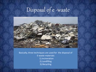 Disposal of e -waste 
Basically, three techniques are used for the disposal of 
E-waste materials: 
1).Incineration 
2).Landfillng 
3).Recycling 
 