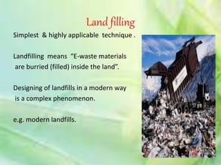 Land filling 
Simplest & highly applicable technique . 
Landfilling means “E-waste materials 
are burried (filled) inside the land”. 
Designing of landfills in a modern way 
is a complex phenomenon. 
e.g. modern landfills. 
 