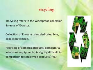 recycling 
Recycling refers to the widespread collection 
& reuse of E-waste. 
Collection of E-waste using dedicated bins, 
collection vehicals. 
Recycling of complex products( computer & 
electronic equipments) is slightly difficult in 
comparison to single type products(PVC). 
 