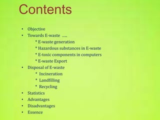 Contents 
• Objective 
• Towards E-waste ….. 
* E-waste generation 
* Hazardous substances in E-waste 
* E-toxic components in computers 
* E-waste Export 
• Disposal of E-waste 
* Incineration 
* Landfilling 
* Recycling 
• Statistics 
• Advantages 
• Disadvantages 
• Essence 
 