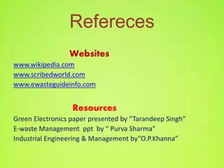 Refereces 
Websites 
www.wikipedia.com 
www.scribedworld.com 
www.ewasteguideinfo.com 
Resources 
Green Electronics paper presented by “Tarandeep Singh” 
E-waste Management ppt by “ Purva Sharma” 
Industrial Engineering & Management by”O.P.Khanna” 
 