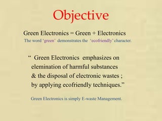 Objective 
Green Electronics = Green + Electronics 
The word ‘green’ demonstrates the ‘ecofriendly’ character. 
“ Green Electronics emphasizes on 
elemination of harmful substances 
& the disposal of electronic wastes ; 
by applying ecofriendly techniques.” 
Green Electronics is simply E-waste Management. 
 