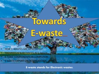 • HOW E-WASTES ARE GENERATED? 
• HAZARDOUS SUBSTANCES IN E-WASTE, 
• E-TOXIC COMPONENTS IN COMPUTERS , 
• E-WASTE EXPORT ON INTERNATIONAL LEVEL, 
E-waste stands for Electronic wastes. 
 