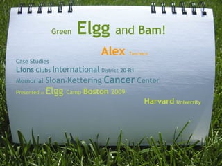 Green   Elgg      and Bam!   
                            Alex      Tanchoco
Case Studies
Lions Clubs International District 20-R1
Memorial     Sloan-Kettering Cancer Center
Presented at Elgg Camp Boston 2009
                                      Harvard University
 