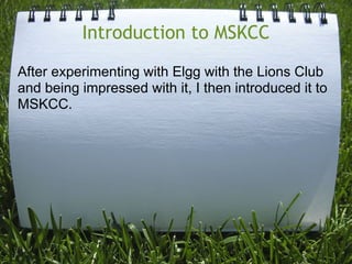 Introduction to MSKCC

After experimenting with Elgg with the Lions Club
and being impressed with it, I then introduced it...