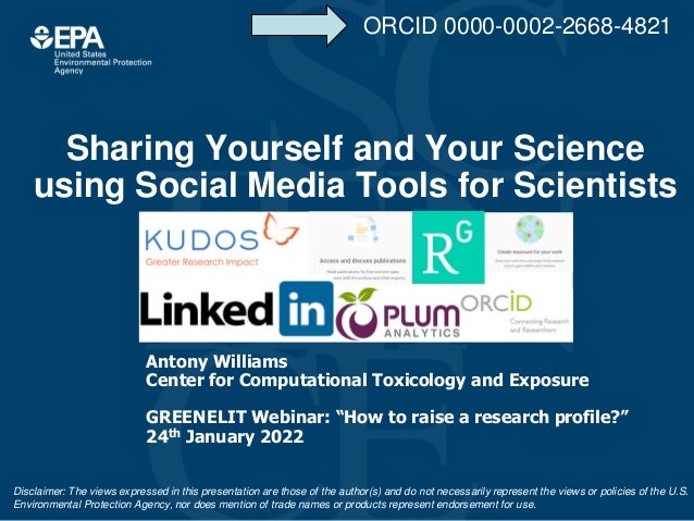 Sharing Yourself and Your Science
using Social Media Tools for Scientists
Antony Williams
Center for Computational Toxicology and Exposure
GREENELIT Webinar: “How to raise a research profile?”
24th January 2022
Disclaimer: The views expressed in this presentation are those of the author(s) and do not necessarily represent the views or policies of the U.S.
Environmental Protection Agency, nor does mention of trade names or products represent endorsement for use.
ORCID 0000-0002-2668-4821
 