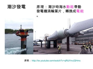 原理： http://tw.youtube.com/watch?v=qRUl1mJQHmc   原理： 潮汐時海水 動能 帶動發電機渦輪葉片，轉換成 電能 。 潮汐發電 
