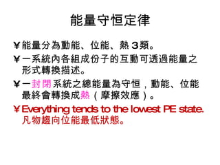 能量守恒定律 能量分為動能、位能、熱 3 類。 一系統內各組成份子的互動可透過能量之形式轉換描述。 一 封閉 系統之總能量為守恒，動能、位能最終會轉換成 熱 （摩擦效應）。 Everything tends to the lowest PE state.  凡物趨向位能最低狀態。 