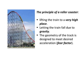 The principle of a roller coaster : lifting the train to a  very high place . Letting the train fall due to  gravity . The geometry of the track is designed to meet desired acceleration ( fear factor ). 