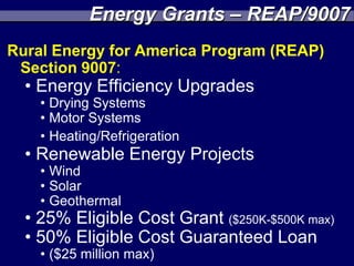 Energy Grants – REAP/9007
Rural Energy for America Program (REAP)
 Section 9007:
  • Energy Efficiency Upgrades
    • Drying Systems
    • Motor Systems
    • Heating/Refrigeration
  • Renewable Energy Projects
    • Wind
    • Solar
    • Geothermal
  • 25% Eligible Cost Grant ($250K-$500K max)
  • 50% Eligible Cost Guaranteed Loan
    • ($25 million max)
 