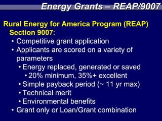 Energy Grants – REAP/9007
Rural Energy for America Program (REAP)
 Section 9007:
  • Competitive grant application
  • Applicants are scored on a variety of
    parameters
     • Energy replaced, generated or saved
       • 20% minimum, 35%+ excellent
     • Simple payback period (~ 11 yr max)
     • Technical merit
     • Environmental benefits
  • Grant only or Loan/Grant combination
 