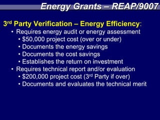 Energy Grants – REAP/9007
3rd Party Verification – Energy Efficiency:
  • Requires energy audit or energy assessment
    • $50,000 project cost (over or under)
    • Documents the energy savings
    • Documents the cost savings
    • Establishes the return on investment
  • Requires technical report and/or evaluation
    • $200,000 project cost (3rd Party if over)
    • Documents and evaluates the technical merit
 