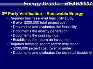 Energy Grants – REAP/9007
3rd Party Verification – Renewable Energy:
  • Requires business-level feasibility study
    • If over $200,000 total project cost
    • Documents and evaluates the feasibility
    • Documents the energy generation
    • Documents the cost savings
    • Establishes the return on investment
  • Requires technical report and/or evaluation
    • $200,000 project cost (over or under)
    • Documents and evaluates the technical feasibility
 