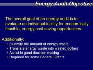 Energy Audit Objective

  The overall goal of an energy audit is to
  evaluate an individual facility for economically
  feasible, energy cost saving opportunities.

Additionally:
  •   Quantify the amount of energy waste
  •   Translate energy waste into wasted dollars
  •   Assist in good decision making
  •   Required for some Federal Grants
 