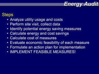 Energy Audit
Steps
  •   Analyze utility usage and costs
  •   Perform site visit, collect data
  •   Identify potential energy saving measures
  •   Calculate energy and cost savings
  •   Calculate cost of measures
  •   Evaluate economic feasibility of each measure
  •   Formulate an action plan for implementation
  •   IMPLEMENT FEASIBLE MEASURES!
 