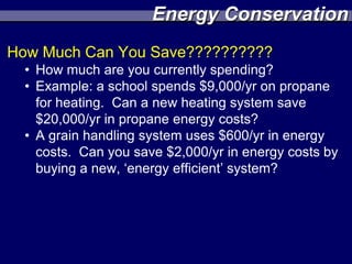 Energy Conservation
How Much Can You Save??????????
  • How much are you currently spending?
  • Example: a school spends $9,000/yr on propane
    for heating. Can a new heating system save
    $20,000/yr in propane energy costs?
  • A grain handling system uses $600/yr in energy
    costs. Can you save $2,000/yr in energy costs by
    buying a new, ‘energy efficient’ system?
 