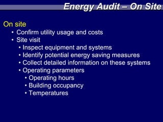 Energy Audit – On Site
On site
  • Confirm utility usage and costs
  • Site visit
    • Inspect equipment and systems
    • Identify potential energy saving measures
    • Collect detailed information on these systems
    • Operating parameters
       • Operating hours
       • Building occupancy
       • Temperatures
 