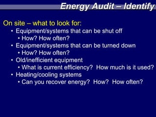 Energy Audit – Identify
On site – what to look for:
  • Equipment/systems that can be shut off
    • How? How often?
  • Equipment/systems that can be turned down
    • How? How often?
  • Old/inefficient equipment
    • What is current efficiency? How much is it used?
  • Heating/cooling systems
    • Can you recover energy? How? How often?
 