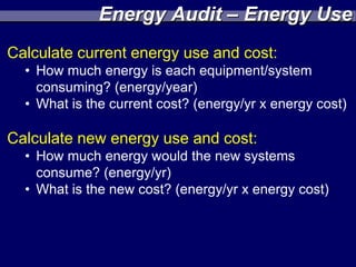 Energy Audit – Energy Use
Calculate current energy use and cost:
  • How much energy is each equipment/system
    consuming? (energy/year)
  • What is the current cost? (energy/yr x energy cost)

Calculate new energy use and cost:
  • How much energy would the new systems
    consume? (energy/yr)
  • What is the new cost? (energy/yr x energy cost)
 