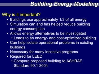 Building Energy Modeling
Why is it important?
  • Buildings use approximately 1/3 of all energy
  • Simulation can and has helped reduce building
    energy consumption
  • Allows energy alternatives to be investigated
     • Leads to an energy- and cost-optimized building
  • Can help isolate operational problems in existing
    buildings
  • Necessary for many incentive programs
  • Required for LEED
     • Compare proposed building to ASHRAE
       Standard 90.1-2004
 